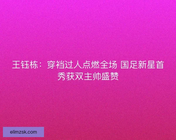 王钰栋：穿裆过人点燃全场 国足新星首秀获双主帅盛赞