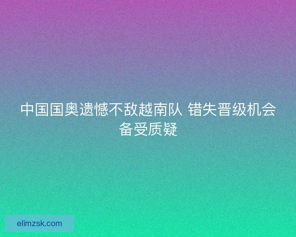 中国国奥遗憾不敌越南队 错失晋级机会备受质疑