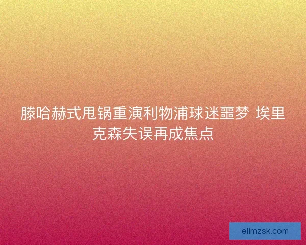 滕哈赫式甩锅重演利物浦球迷噩梦 埃里克森失误再成焦点